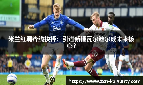 米兰红黑锋线抉择：引进新疆瓦尔迪尔成未来核心？