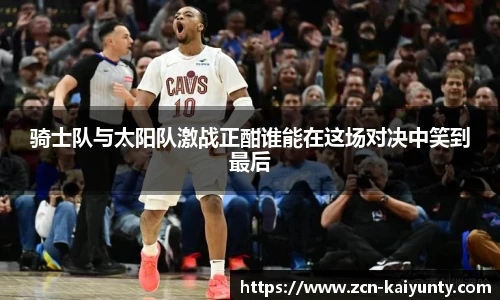 骑士队与太阳队激战正酣谁能在这场对决中笑到最后